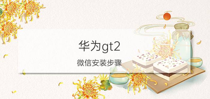 华为gt2 微信安装步骤 华为gt2pro怎么下载微信？